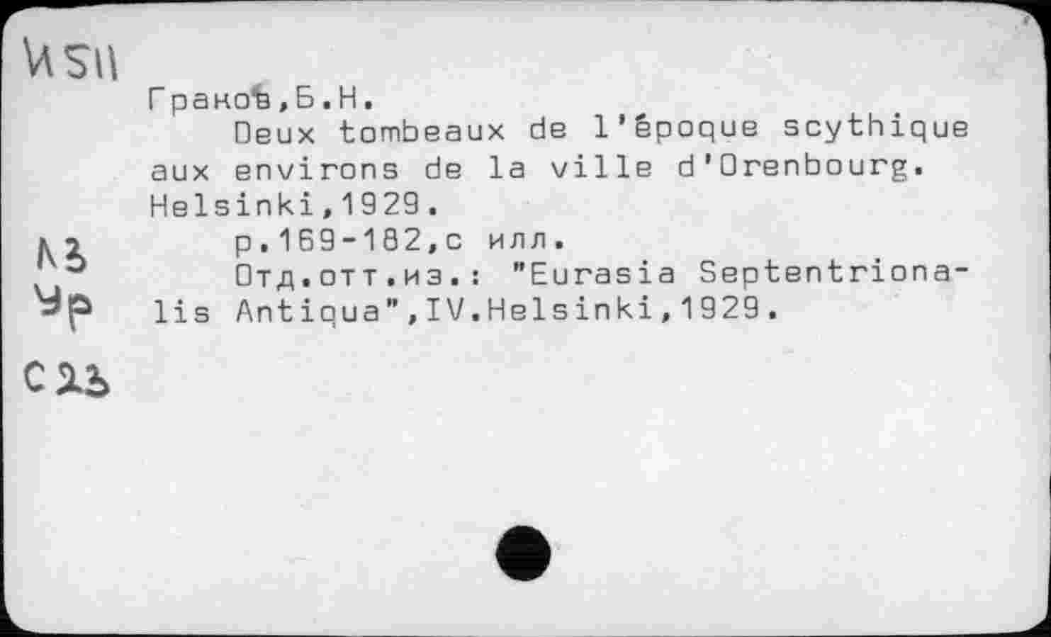 ﻿\4SU
№
Сіь
Г раноЪ,Б.H.
Deux tombeaux de l’époque scythique aux environs de la ville d'Orenbourg. Helsinki,1929.
p.169-102,0 илл.
Отд.отт.из.: "Eurasia Septentriona-lis Antiqua",IV.Helsinki,1929.